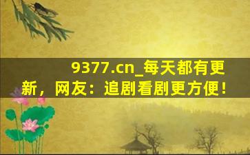 9377.cn_每天都有更新，网友：追剧看剧更方便！