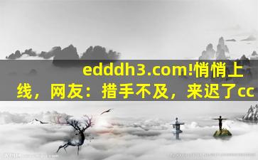 edddh3.com!悄悄上线，网友：措手不及，来迟了cc