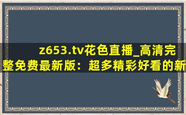 z653.tv花色直播_高清完整免费最新版：超多精彩好看的新视频等你来看！
