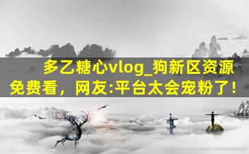 多乙糖心vlog_狗新区资源免费看，网友:平台太会宠粉了！