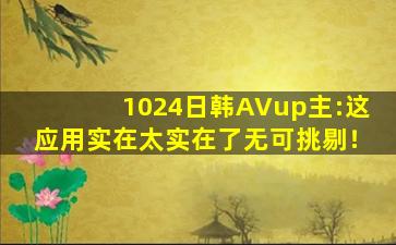 1024日韩AVup主:这应用实在太实在了无可挑剔！