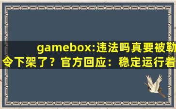 gamebox:违法吗真要被勒令下架了？官方回应：稳定运行着呢！