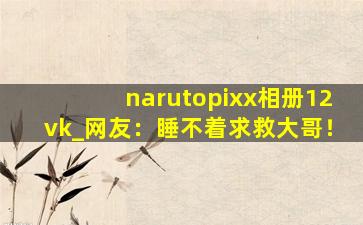 narutopixx相册12vk	_网友：睡不着求救大哥！