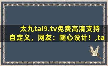 太九tai9.tv免费高清支持自定义，网友：随心设计！,ta97app官网