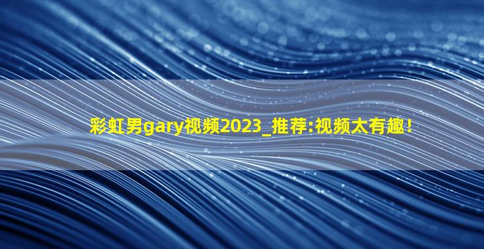 彩虹男gary视频2023_推荐:视频太有趣！